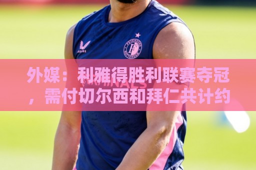 外媒：利雅得胜利联赛夺冠，需付切尔西和拜仁共计约600万欧奖金
