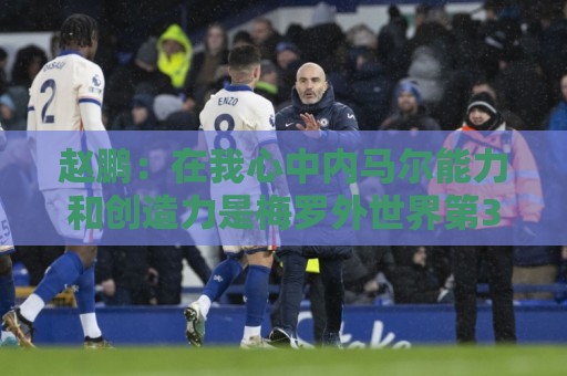 赵鹏：在我心中内马尔能力和创造力是梅罗外世界第3人 望早日康复