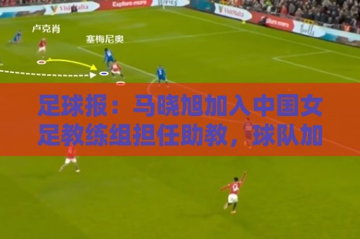 足球报：马晓旭加入中国女足教练组担任助教，球队加速新老交替