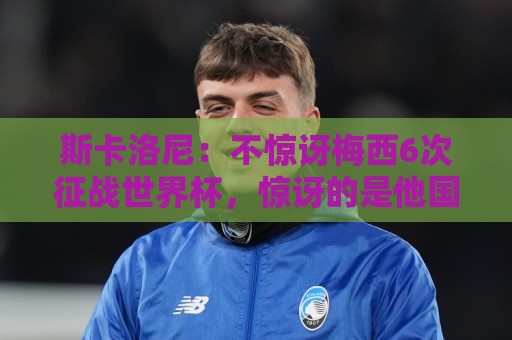斯卡洛尼：不惊讶梅西6次征战世界杯，惊讶的是他国家队只有4冠