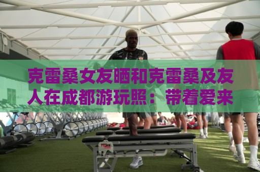 克雷桑女友晒和克雷桑及友人在成都游玩照：带着爱来到成都