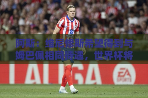 阿斯：维尼修斯希望得到与姆巴佩相同待遇，世界杯将影响续约走向