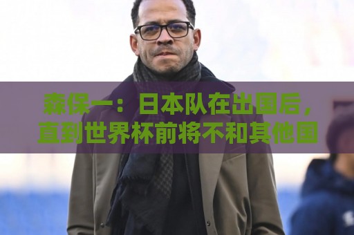 森保一：日本队在出国后，直到世界杯前将不和其他国家进行热身