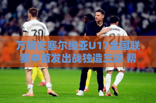 万项在塞尔维亚U17全国联赛中首发出战独造三球 帮助球队5-0大胜
