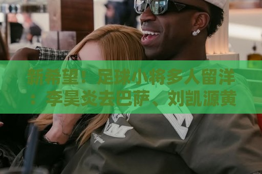 新希望！足球小将多人留洋：李昊炎去巴萨、刘凯源黄潜、万项红星