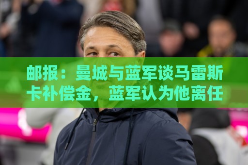 邮报：曼城与蓝军谈马雷斯卡补偿金，蓝军认为他离任是崩盘原因