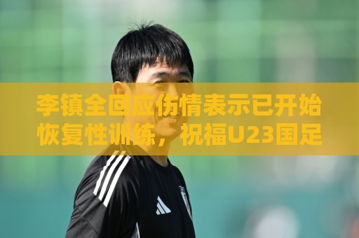 李镇全回应伤情表示已开始恢复性训练，祝福U23国足顺利踢好比赛