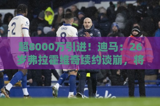 超8000万引进！迪马：26岁弗拉霍维奇续约谈崩，将自由身离开尤文