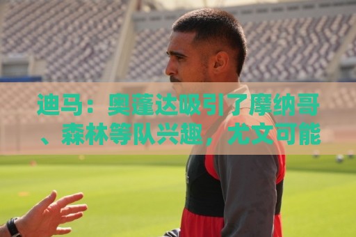 迪马：奥蓬达吸引了摩纳哥、森林等队兴趣，尤文可能签下两名前锋