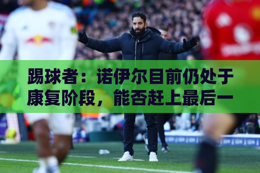踢球者：诺伊尔目前仍处于康复阶段，能否赶上最后一场热身赛存疑