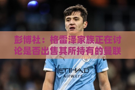 彭博社：格雷泽家族正在讨论是否出售其所持有的曼联股份