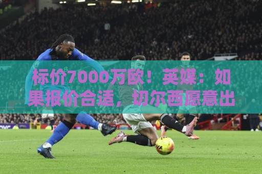 标价7000万欧！英媒：如果报价合适，切尔西愿意出售库库雷利亚