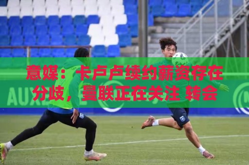 意媒:卡卢卢续约薪资存在分歧,曼联正在关注 转会费至少4000万 意媒:卡卢卢续约薪资存在分歧,曼联正在关注 转会费至少4000万