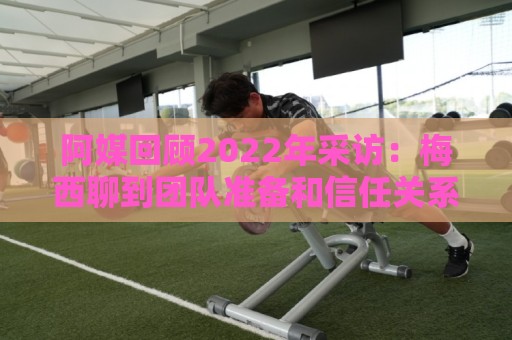阿媒回顾2022年采访:梅西聊到团队准备和信任关系时落泪了 阿媒回顾2022年采访:梅西聊到团队准备和信任关系时落泪了