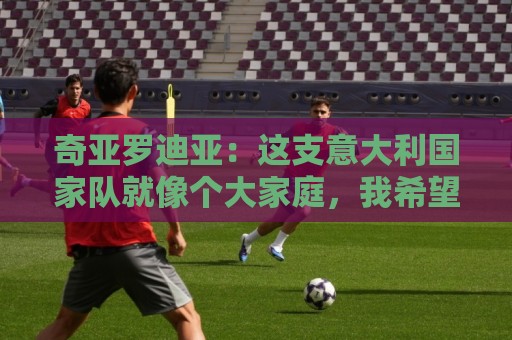 奇亚罗迪亚：这支意大利国家队就像个大家庭，我希望未来回国踢球
