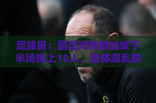 足球报:国足对阵新加坡下半场换上10人,整体混乱缺乏磨合 足球报:国足对阵新加坡下半场换上10人,整体混乱缺乏磨合