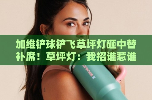 加维铲球铲飞草坪灯砸中替补席!草坪灯:我招谁惹谁了?【加维铲球铲飞草坪灯砸中替补席】 加维铲球铲飞草坪灯砸中替补席!草坪灯:我招谁惹谁了?【加维铲球铲飞草坪灯砸中替补席】