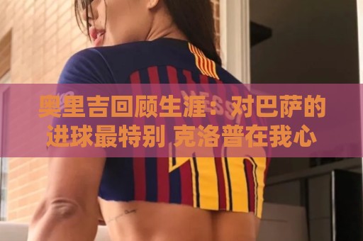 奥里吉回顾生涯：对巴萨的进球最特别 克洛普在我心中有特别位置