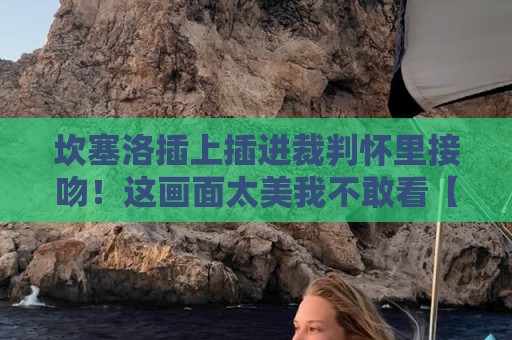 坎塞洛插上插进裁判怀里接吻！这画面太美我不敢看【坎塞洛插上插进裁判怀里接吻】