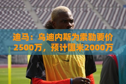 迪马：乌迪内斯为索勒要价2500万，预计国米2000万欧左右达成协议