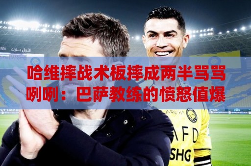哈维摔战术板摔成两半骂骂咧咧：巴萨教练的愤怒值爆表时刻(哈维摔战术板摔成两半骂骂咧咧)