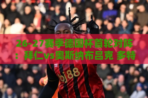 26-27赛季德国杯首轮对阵：拜仁vs奥斯纳布吕克 多特vsHEBC汉堡