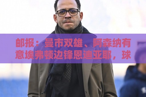 邮报：曼市双雄、阿森纳有意埃弗顿边锋恩迪亚耶，球员拒绝续约