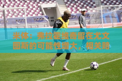 米体：弗拉霍维奇留在尤文图斯的可能性增大，相关赔率也有所上升
