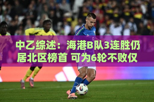 中乙综述:海港B队3连胜仍居北区榜首 可为6轮不败仅进3球仅失1球 中乙综述:海港B队3连胜仍居北区榜首 可为6轮不败仅进3球仅失1球