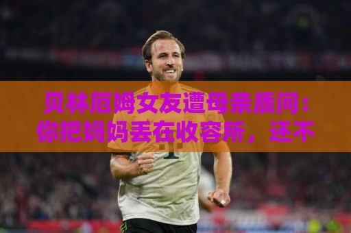 贝林厄姆女友遭母亲质问：你把妈妈丢在收容所，还不断撒谎