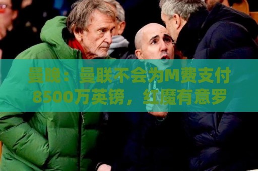 曼晚：曼联不会为M费支付8500万英镑，红魔有意罗杰斯和恩迪亚耶