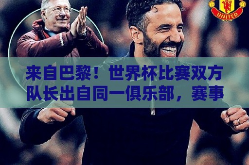 来自巴黎！世界杯比赛双方队长出自同一俱乐部，赛事历史第9次