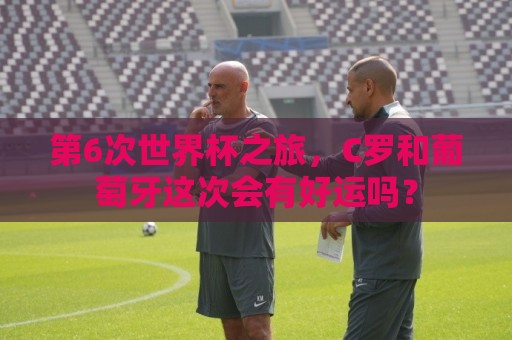第6次世界杯之旅，C罗和葡萄牙这次会有好运吗？