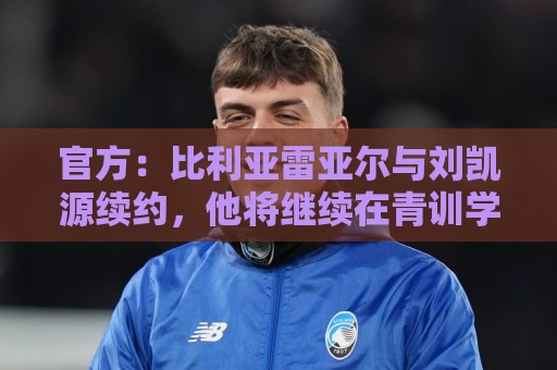 官方:比利亚雷亚尔与刘凯源续约,他将继续在青训学院接受培养 官方:比利亚雷亚尔与刘凯源续约,他将继续在青训学院接受培养