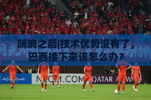 哨响之后|技术优势没有了,巴西接下来该怎么办? 哨响之后|技术优势没有了,巴西接下来该怎么办?