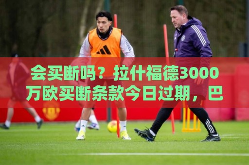 会买断吗？拉什福德3000万欧买断条款今日过期，巴萨可分三期支付