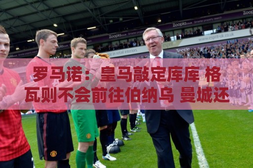 罗马诺:皇马敲定库库 格瓦则不会前往伯纳乌 曼城还会有更多续约 罗马诺:皇马敲定库库 格瓦则不会前往伯纳乌 曼城还会有更多续约
