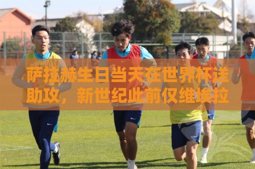 萨拉赫生日当天在世界杯送助攻，新世纪此前仅维埃拉等3人做到