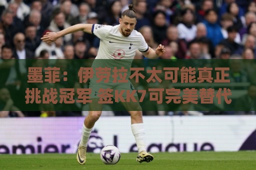 墨菲:伊劳拉不太可能真正挑战冠军 签KK7可完美替代萨拉赫 墨菲:伊劳拉不太可能真正挑战冠军 签KK7可完美替代萨拉赫