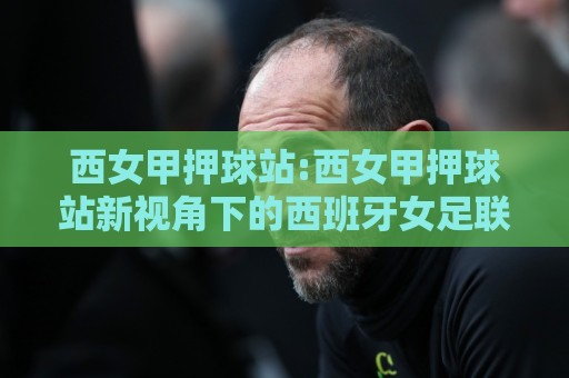 西女甲押球站:西女甲押球站新视角下的西班牙女足联赛观赛与数据玩法全接触🔥最全手机信誉博球站大球分析走地大全早盘文字