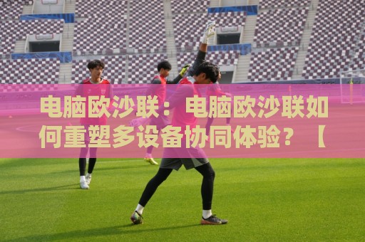 电脑欧沙联:电脑欧沙联如何重塑多设备协同体验?【电脑欧沙联】跨端互联新思路🔥今晚靠谱最火体球网蓝光低水无需注册观看解说让球盘 电脑欧沙联:电脑欧沙联如何重塑多设备协同体验?【电脑欧沙联】跨端互联新思路🔥今晚靠谱最火体球网蓝光低水无需注册观看解说让球盘