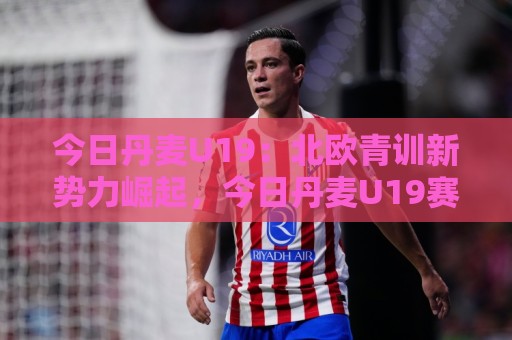今日丹麦U19:北欧青训新势力崛起,今日丹麦U19赛场看点与人才储备深度盘点🔥最大权威网页体育网流畅代理1080P官网无插件低调看 今日丹麦U19:北欧青训新势力崛起,今日丹麦U19赛场看点与人才储备深度盘点🔥最大权威网页体育网流畅代理1080P官网无插件低调看