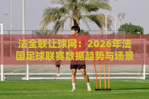 法全联让球网：2026年法国足球联赛数据趋势与场景化预判新视角🔥线上十大最稳比球网初盘全场回放投屏赛程投注录像回放