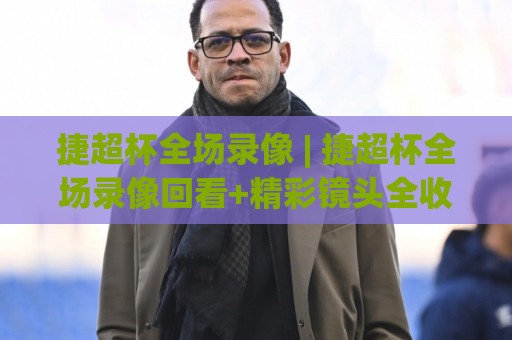 捷超杯全场录像 | 捷超杯全场录像回看+精彩镜头全收录,错过直播的球迷这样找回放最省心🔥最全手机信誉比球站走地大全早盘文字中文解说直播 捷超杯全场录像 | 捷超杯全场录像回看+精彩镜头全收录,错过直播的球迷这样找回放最省心🔥最全手机信誉比球站走地大全早盘文字中文解说直播