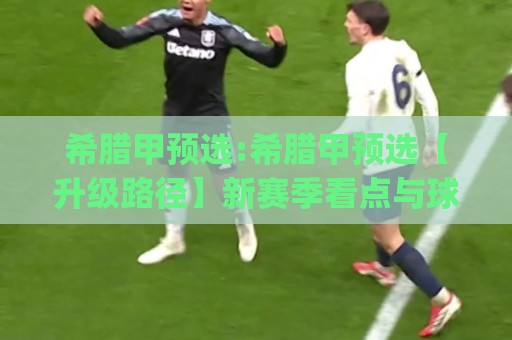 希腊甲预选:希腊甲预选【升级路径】新赛季看点与球队格局(希腊甲预选)🔥网上热门娱乐网4K俱乐部中水入口无解说半场波胆