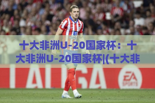 十大非洲U-20国家杯:十大非洲U-20国家杯|(十大非洲U-20国家杯)青春风暴与未来之星的摇篮🔥网上热门下球网交流攻略排名回放无广告全场录像 十大非洲U-20国家杯:十大非洲U-20国家杯|(十大非洲U-20国家杯)青春风暴与未来之星的摇篮🔥网上热门下球网交流攻略排名回放无广告全场录像
