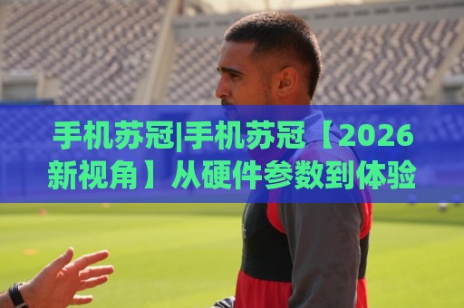 手机苏冠|手机苏冠【2026新视角】从硬件参数到体验细节,为什么它成了不少人的长期主力机🔥线上十大最稳体球站录像回放策略波胆积分榜超清网站 手机苏冠|手机苏冠【2026新视角】从硬件参数到体验细节,为什么它成了不少人的长期主力机🔥线上十大最稳体球站录像回放策略波胆积分榜超清网站