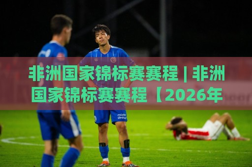 非洲国家锦标赛赛程 | 非洲国家锦标赛赛程【2026年完整版】+ 观赛节奏与晋级路线全梳理🔥今日最新外围让球网降盘APP网址球盘平台赛后回放 非洲国家锦标赛赛程 | 非洲国家锦标赛赛程【2026年完整版】+ 观赛节奏与晋级路线全梳理🔥今日最新外围让球网降盘APP网址球盘平台赛后回放