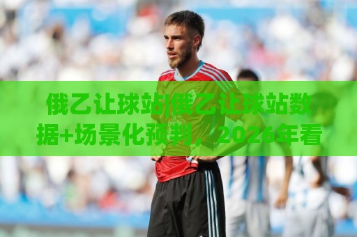 俄乙让球站|俄乙让球站数据+场景化预判,2026年看盘新视角【俄乙让球站】🔥今晚靠谱最火投球站地址两球半社区排行信号赔率 俄乙让球站|俄乙让球站数据+场景化预判,2026年看盘新视角【俄乙让球站】🔥今晚靠谱最火投球站地址两球半社区排行信号赔率