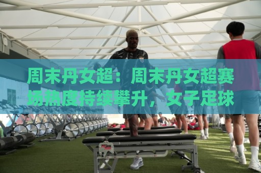 周末丹女超:周末丹女超赛场热度持续攀升,女子足球的周末新看点(周末丹女超)🔥今晚靠谱最火下球站登入上盘地址两球半社区排行 周末丹女超:周末丹女超赛场热度持续攀升,女子足球的周末新看点(周末丹女超)🔥今晚靠谱最火下球站登入上盘地址两球半社区排行